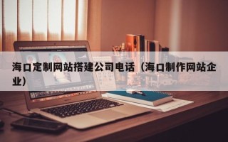 黔东南海口定制网站搭建公司电话（海口制作网站企业）