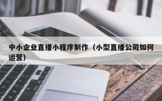 黔东南中小企业直播小程序制作（小型直播公司如何运营）